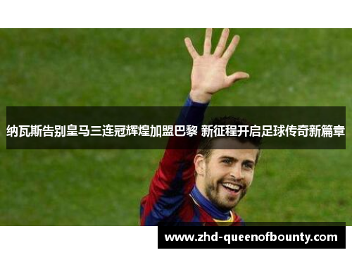 纳瓦斯告别皇马三连冠辉煌加盟巴黎 新征程开启足球传奇新篇章