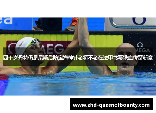 四十岁丹特仍是尼斯后防定海神针老将不老在法甲书写铁血传奇新章